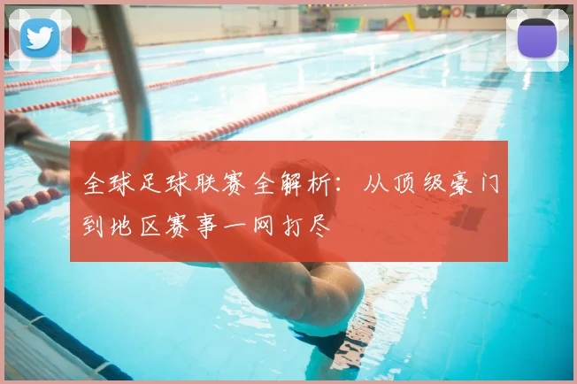 全球足球联赛全解析:从顶级豪门到地区赛事一网打尽