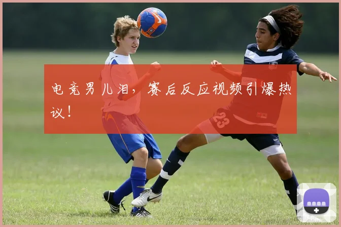 电竞男儿泪,赛后反应视频引爆热议!