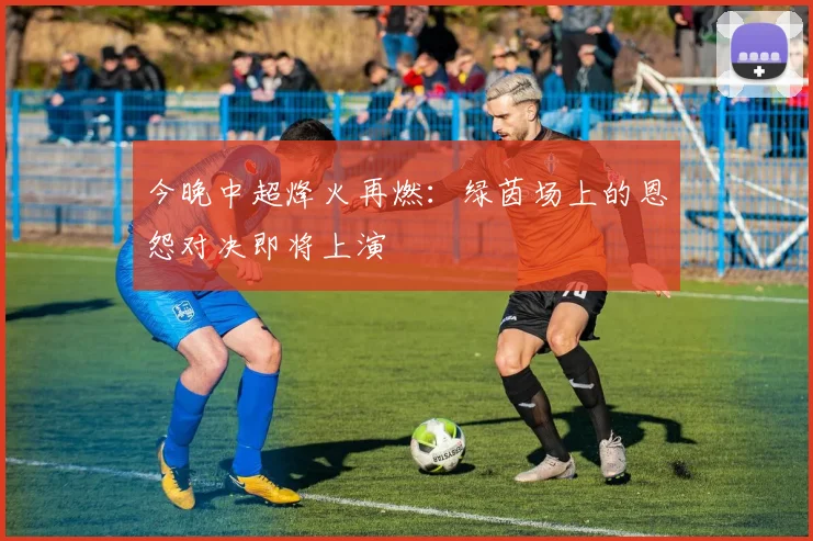 今晚中超烽火再燃:绿茵场上的恩怨对决即将上演