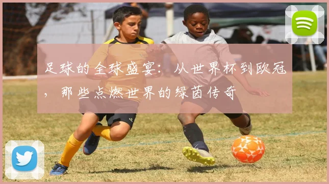 足球的全球盛宴：从世界杯到欧冠，那些点燃世界的绿茵传奇
